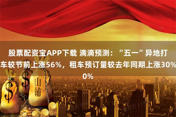 股票配资宝APP下载 滴滴预测：“五一”异地打车较节前上涨56%，租车预订量较去年同期上涨30%