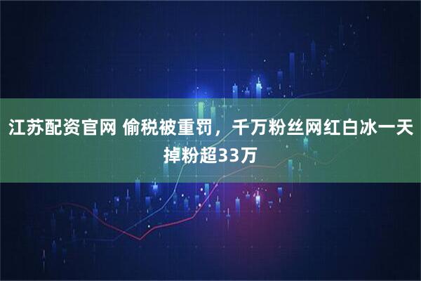 江苏配资官网 偷税被重罚，千万粉丝网红白冰一天掉粉超33万