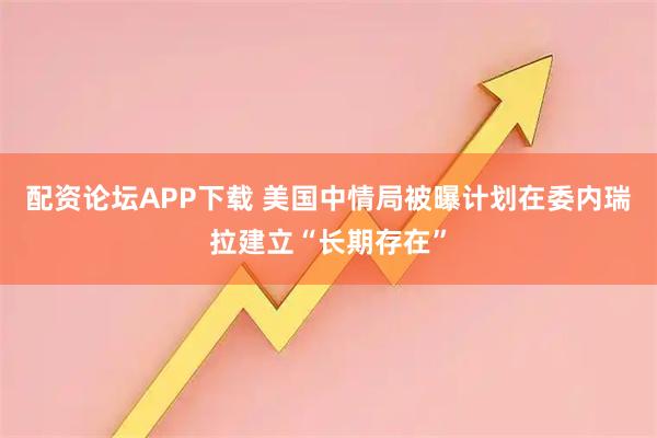 配资论坛APP下载 美国中情局被曝计划在委内瑞拉建立“长期存在”