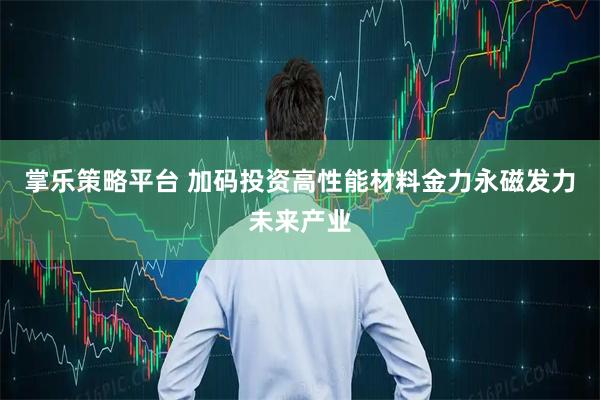 掌乐策略平台 加码投资高性能材料金力永磁发力未来产业