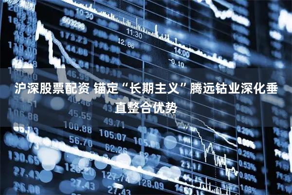 沪深股票配资 锚定“长期主义”腾远钴业深化垂直整合优势