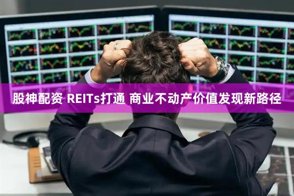股神配资 REITs打通 商业不动产价值发现新路径
