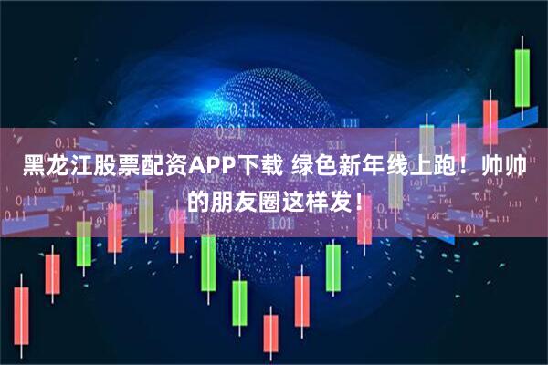 黑龙江股票配资APP下载 绿色新年线上跑！帅帅的朋友圈这样发！