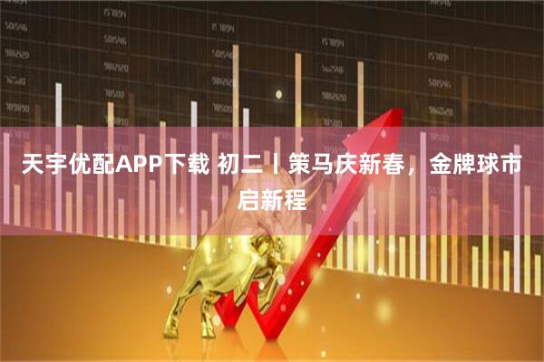 天宇优配APP下载 初二丨策马庆新春，金牌球市启新程